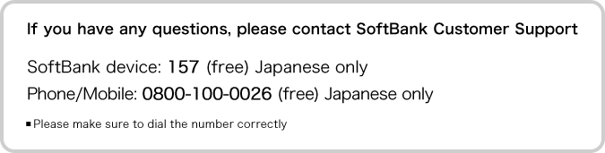 If you have any questions, please contact SoftBank Customer Support 
SoftBank device: 157 (free) Japanese only 
Phone/Mobile: 0800-100-0026 (free) Japanese only 
*Please make sure to dial the number correctly